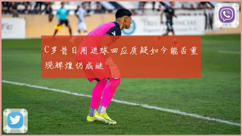 C罗昔日用进球回应质疑如今能否重现辉煌仍成谜