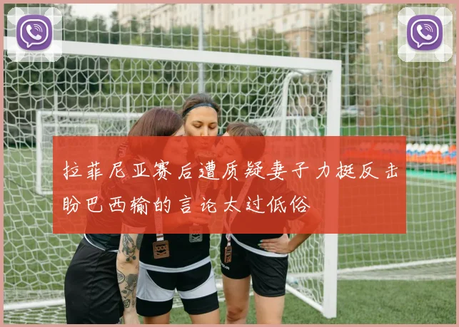拉菲尼亚赛后遭质疑妻子力挺反击盼巴西输的言论太过低俗