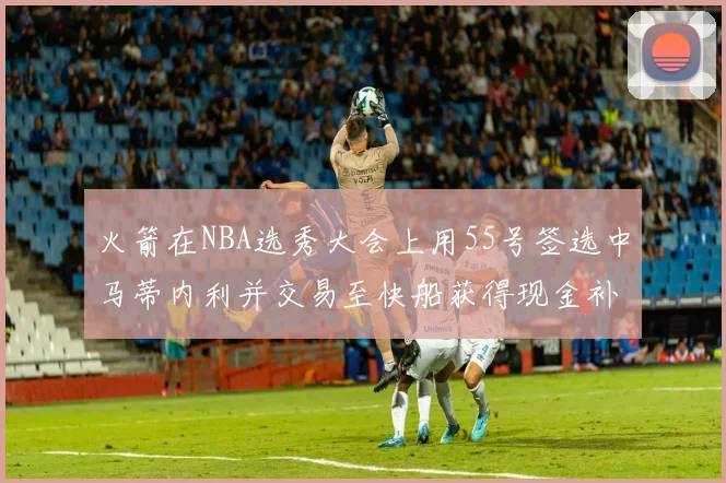 火箭在NBA选秀大会上用55号签选中马蒂内利并交易至快船获得现金补偿