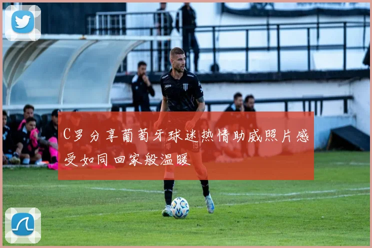 C罗分享葡萄牙球迷热情助威照片感受如同回家般温暖