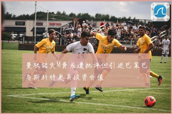 曼联错失M费或遭批评但引进巴莱巴与斯科特更具投资价值