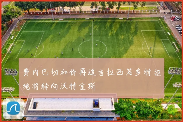 费内巴切加价再追吉拉西若多特拒绝将转向沃特金斯