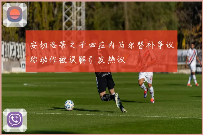 安切洛蒂之子回应内马尔替补争议称动作被误解引发热议