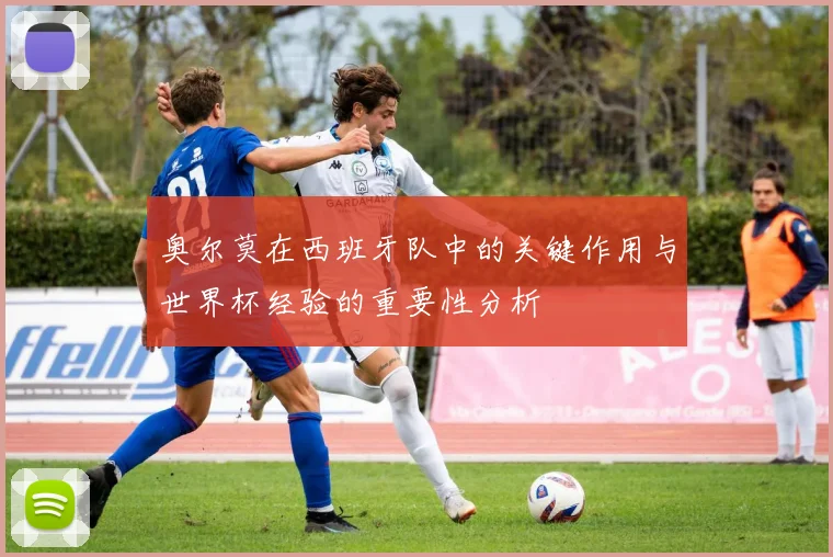 奥尔莫在西班牙队中的关键作用与世界杯经验的重要性分析