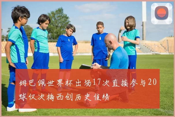 姆巴佩世界杯出场17次直接参与20球仅次梅西创历史佳绩