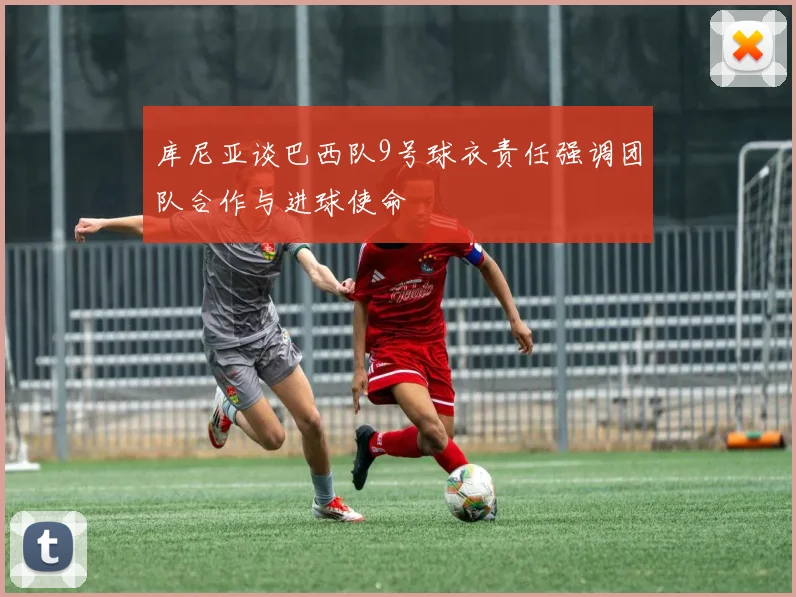 库尼亚谈巴西队9号球衣责任强调团队合作与进球使命