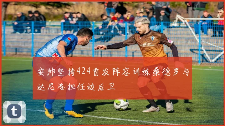 安帅坚持424首发阵容训练桑德罗与达尼洛担任边后卫