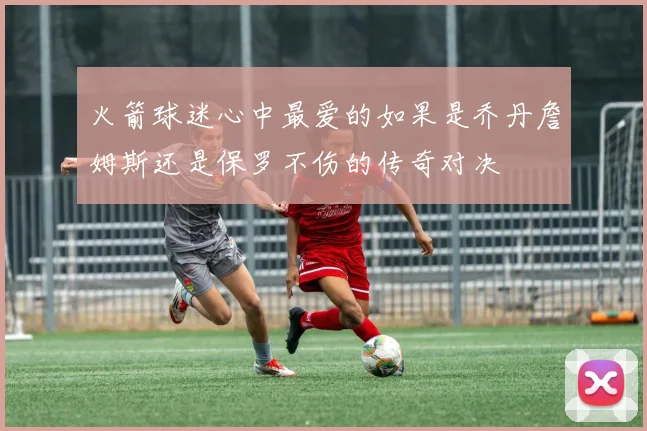 火箭球迷心中最爱的如果是乔丹詹姆斯还是保罗不伤的传奇对决