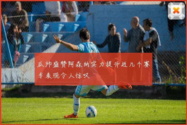 瓜帅盛赞阿森纳实力提升近几个赛季表现令人惊叹