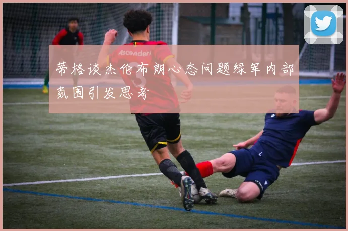 蒂格谈杰伦布朗心态问题绿军内部氛围引发思考