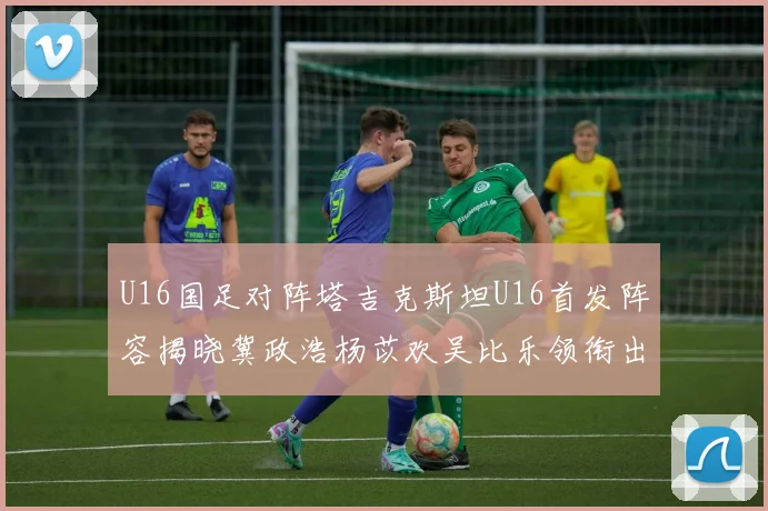 U16国足对阵塔吉克斯坦U16首发阵容揭晓冀政浩杨苡欢吴比乐领衔出战