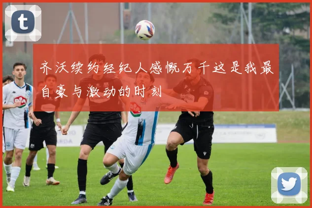 齐沃续约经纪人感慨万千这是我最自豪与激动的时刻