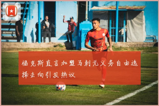 福克斯直言加盟马刺无义务自由选择去向引发热议