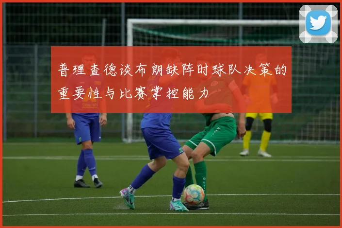 普理查德谈布朗缺阵时球队决策的重要性与比赛掌控能力