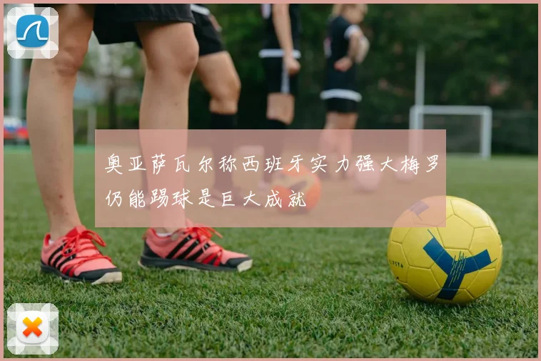 奥亚萨瓦尔称西班牙实力强大梅罗仍能踢球是巨大成就