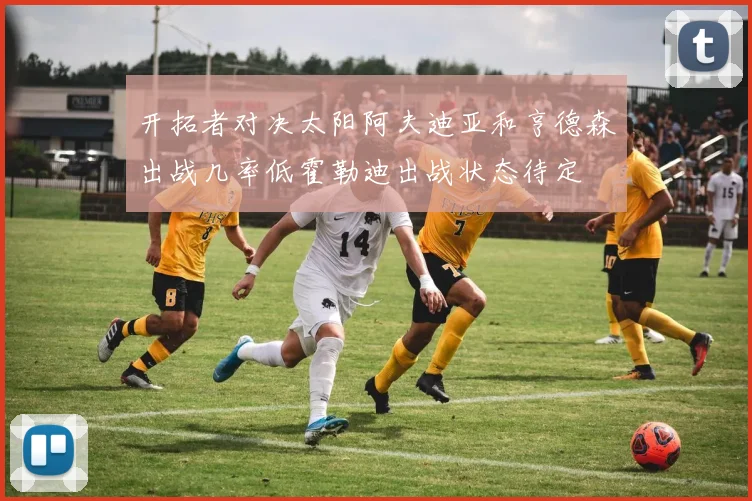 开拓者对决太阳阿夫迪亚和亨德森出战几率低霍勒迪出战状态待定