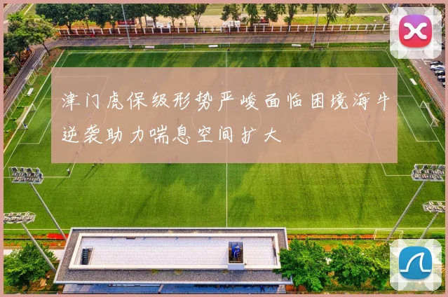 津门虎保级形势严峻面临困境海牛逆袭助力喘息空间扩大
